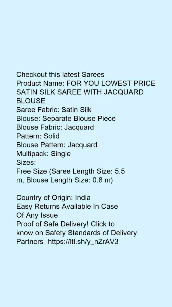 Checkout this latest SareesProduct Name: *FOR YOU LOWEST PRICE SATIN SILK SAREE WITH JACQUARD BLOUSE*Saree Fabric: Satin SilkBlouse: Separate Blouse PieceBlouse Fabric: JacquardPattern: SolidBlouse Pattern: JacquardMultipack: Single - Free Size (Saree Length Size: 5.5 m, Blouse Length Size: 0.8 m) 