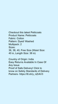 Checkout this latest PetticoatsProduct Name: *Petticoats*Fabric: CottonPattern: Dyed/ WashedMultipack: 2Sizes: 36, 38, 40, Free Size (Waist Size: 40 in, Length Size: 38 in) Country of Origin: India - 32