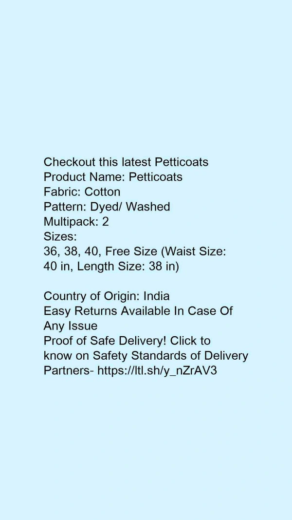 Checkout this latest PetticoatsProduct Name: *Petticoats*Fabric: CottonPattern: Dyed/ WashedMultipack: 2Sizes: 36, 38, 40, Free Size (Waist Size: 40 in, Length Size: 38 in) Country of Origin: India - 32
