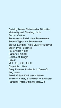 Catalog Name:*Chitrarekha Attractive Maternity and Feeding Kurtis*Fabric: CottonBottomwear Fabric: No BottomwearBottom Type: No BottomwearSleeve Length: Three-Quarter SleevesStitch Type: StitchedFit/ Shape: A-linePattern: PrintedCombo of: Single - XL